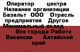 Оператор Call-центра › Название организации ­ Базальт, ООО › Отрасль предприятия ­ Другое › Минимальный оклад ­ 22 000 - Все города Работа » Вакансии   . Алтайский край